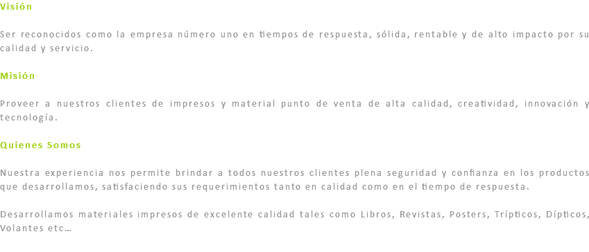 Visión Ser reconocidos como la empresa número uno en tiempos de respuesta, sólida, rentable y de alto impacto por su calidad y servicio. Misión Proveer a nuestros clientes de impresos y material punto de venta de alta calidad, creatividad, innovación y tecnología. Quienes Somos Nuestra experiencia nos permite brindar a todos nuestros clientes plena seguridad y confianza en los productos que desarrollamos, satisfaciendo sus requerimientos tanto en calidad como en el tiempo de respuesta. Desarrollamos materiales impresos de excelente calidad tales como Libros, Revistas, Posters, Trípticos, Dípticos, Volantes etc…