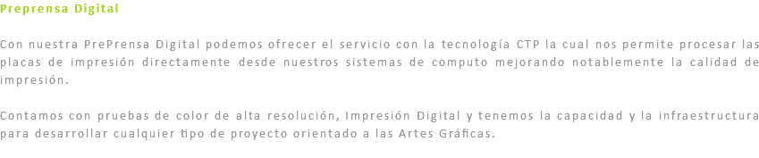 Preprensa Digital Con nuestra PrePrensa Digital podemos ofrecer el servicio con la tecnología CTP la cual nos permite procesar las placas de impresión directamente desde nuestros sistemas de computo mejorando notablemente la calidad de impresión. Contamos con pruebas de color de alta resolución, Impresión Digital y tenemos la capacidad y la infraestructura para desarrollar cualquier tipo de proyecto orientado a las Artes Gráficas.
