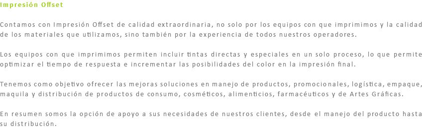 Impresión Offset Contamos con Impresión Offset de calidad extraordinaria, no solo por los equipos con que imprimimos y la calidad de los materiales que utilizamos, sino también por la experiencia de todos nuestros operadores. Los equipos con que imprimimos permiten incluir tintas directas y especiales en un solo proceso, lo que permite optimizar el tiempo de respuesta e incrementar las posibilidades del color en la impresión final. Tenemos como objetivo ofrecer las mejoras soluciones en manejo de productos, promocionales, logística, empaque, maquila y distribución de productos de consumo, cosméticos, alimenticios, farmacéuticos y de Artes Gráficas. En resumen somos la opción de apoyo a sus necesidades de nuestros clientes, desde el manejo del producto hasta su distribución.