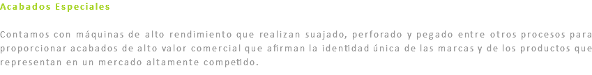 Acabados Especiales Contamos con máquinas de alto rendimiento que realizan suajado, perforado y pegado entre otros procesos para proporcionar acabados de alto valor comercial que afirman la identidad única de las marcas y de los productos que representan en un mercado altamente competido.